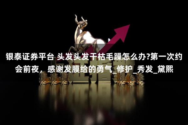 银泰证券平台 头发头发干枯毛躁怎么办?第一次约会前夜，感谢发膜给的勇气_修护_秀发_黛熙