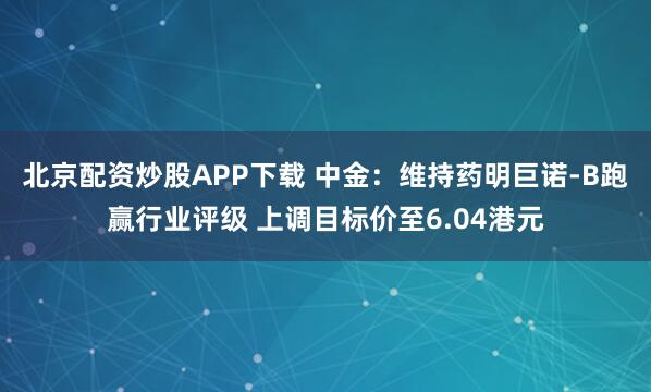 北京配资炒股APP下载 中金：维持药明巨诺-B跑赢行业评级 上调目标价至6.04港元