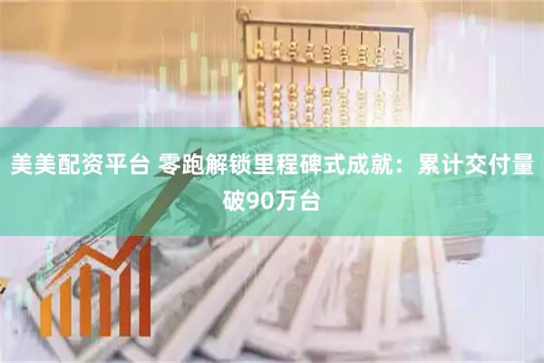 美美配资平台 零跑解锁里程碑式成就：累计交付量破90万台