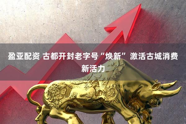 盈亚配资 古都开封老字号“焕新” 激活古城消费新活力
